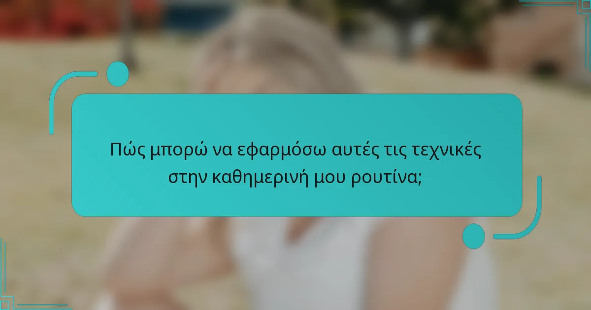 Πώς μπορώ να εφαρμόσω αυτές τις τεχνικές στην καθημερινή μου ρουτίνα;